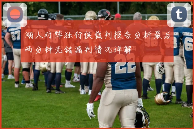 湖人对阵独行侠裁判报告分析最后两分钟无错漏判情况详解