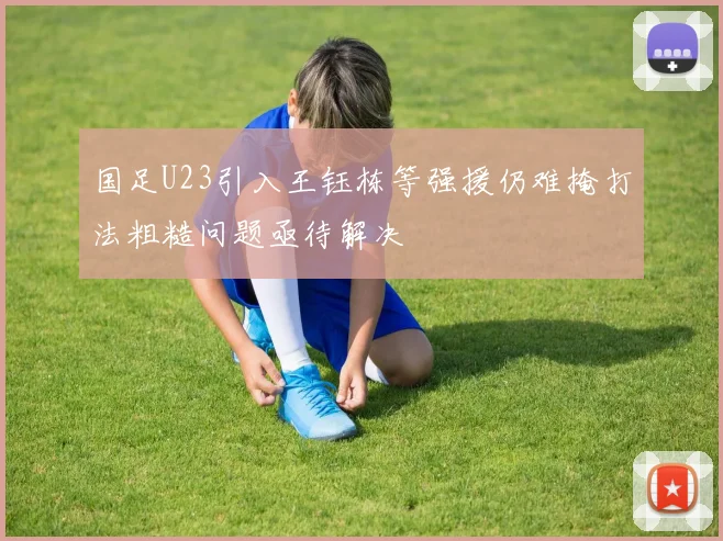 国足U23引入王钰栋等强援仍难掩打法粗糙问题亟待解决