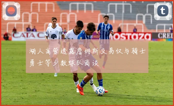湖人高管透露詹姆斯交易仅与骑士勇士等少数球队商谈