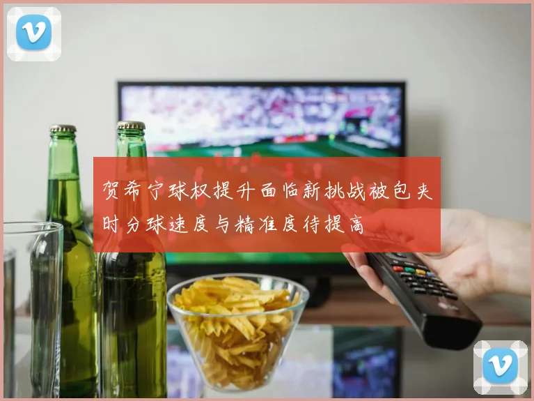 贺希宁球权提升面临新挑战被包夹时分球速度与精准度待提高
