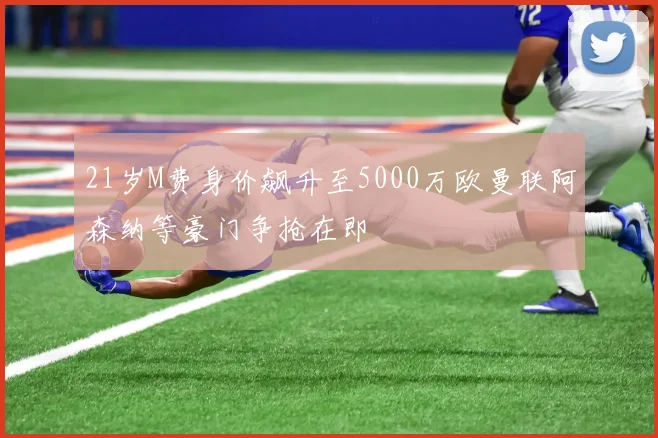 21岁M费身价飙升至5000万欧曼联阿森纳等豪门争抢在即