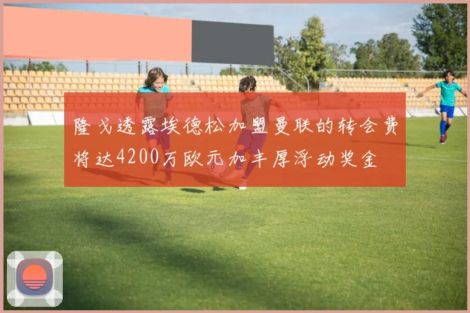 隆戈透露埃德松加盟曼联的转会费将达4200万欧元加丰厚浮动奖金