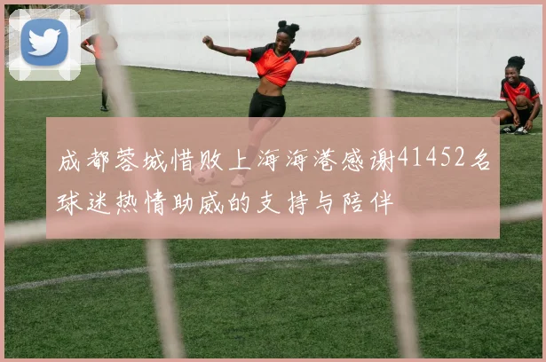 成都蓉城惜败上海海港感谢41452名球迷热情助威的支持与陪伴