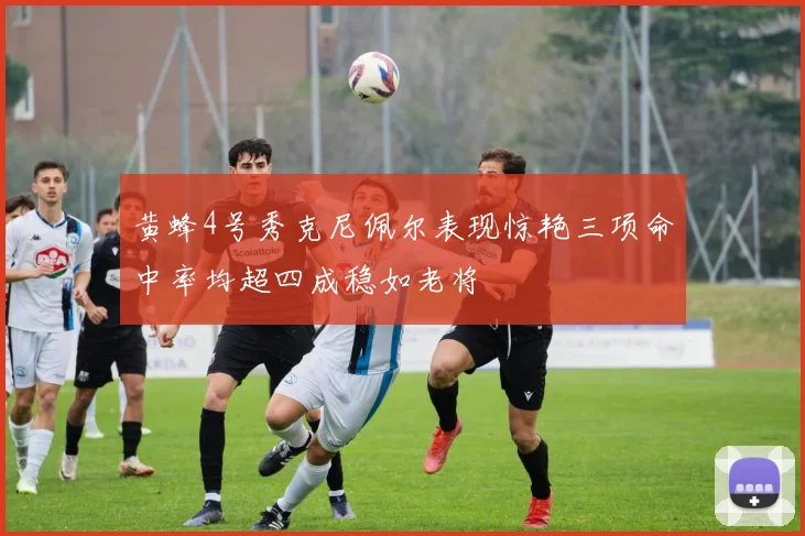黄蜂4号秀克尼佩尔表现惊艳三项命中率均超四成稳如老将