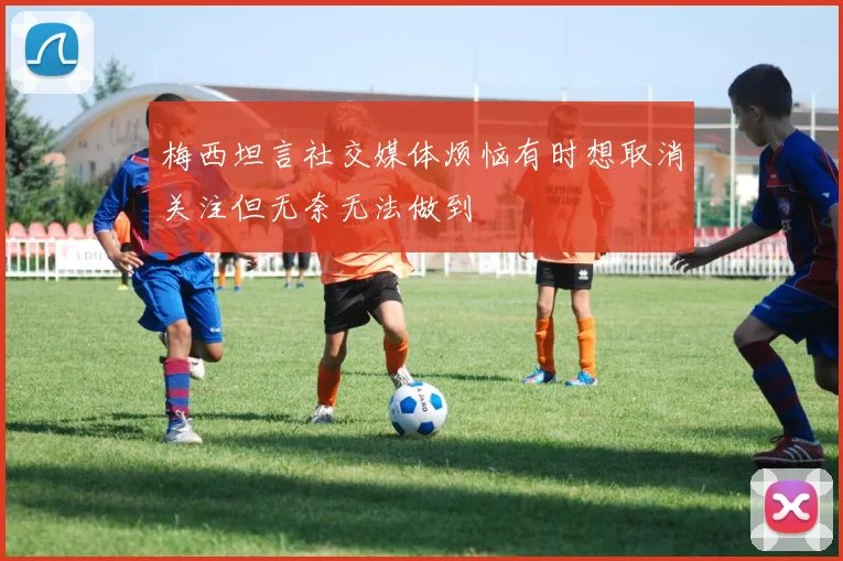 梅西坦言社交媒体烦恼有时想取消关注但无奈无法做到
