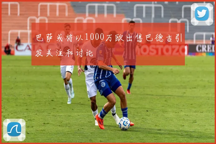 巴萨或将以1000万欧出售巴德吉引发关注和讨论