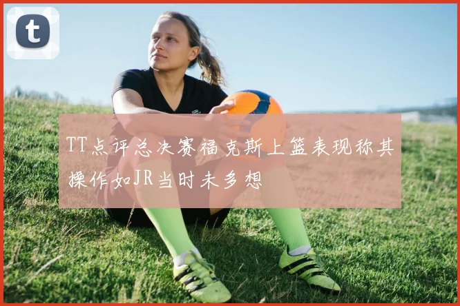 TT点评总决赛福克斯上篮表现称其操作如JR当时未多想