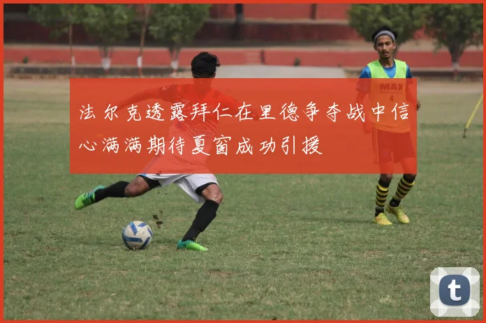 法尔克透露拜仁在里德争夺战中信心满满期待夏窗成功引援