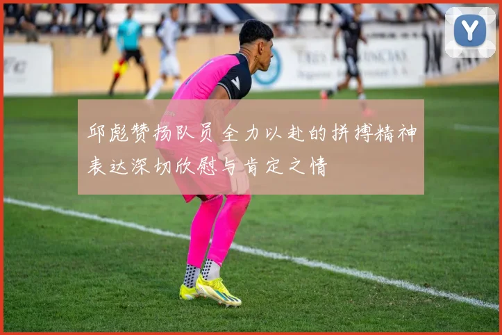 邱彪赞扬队员全力以赴的拼搏精神表达深切欣慰与肯定之情