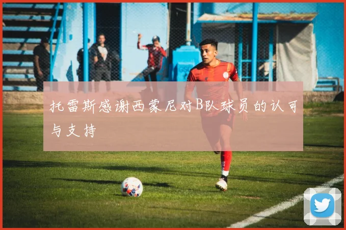托雷斯感谢西蒙尼对B队球员的认可与支持