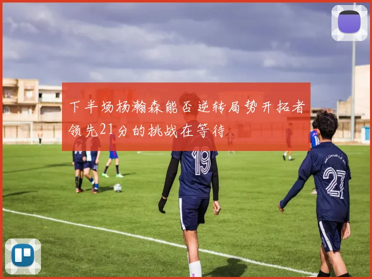 下半场杨瀚森能否逆转局势开拓者领先21分的挑战在等待