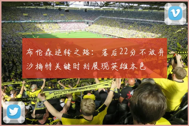布伦森逆转之路：落后22分不放弃沙梅特关键时刻展现英雄本色